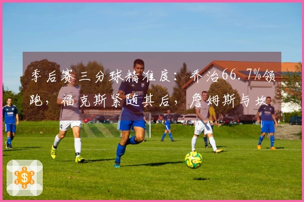 季后赛三分球精准度：乔治66.7%领跑，福克斯紧随其后，詹姆斯与坎宁安分列第四和第六