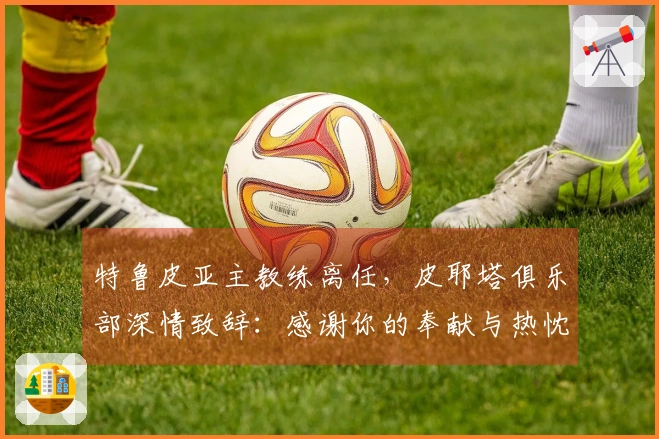 特鲁皮亚主教练离任，皮耶塔俱乐部深情致辞：感谢你的奉献与热忱